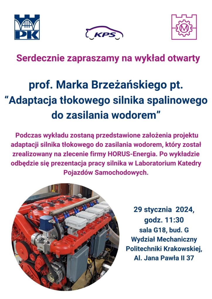 Serdecznie zapraszamy na wykład otwarty prof. Marka Brzeżańskiego pt. „Adaptacja tłokowego silnika spalinowego do zasilania wodorem”. Data: 29 stycznia (poniedziałek) o godz. 11:30 Miejsce: Kampus Czyżyny, Al. Jana Pawła II 37, Bud G, sala G18 (AulaA3) Podczas wykładu zostaną przedstawione założenia projektu adaptacji silnika tłokowego Scania do zasilania wodorem, który został zrealizowany na zlecenie firmy HORUS-Energia. Po wystąpieniu odbędzie się prezentacja pracy silnika w Laboratorium Katedry Pojazdów Samochodowych. Serdecznie zapraszamy!