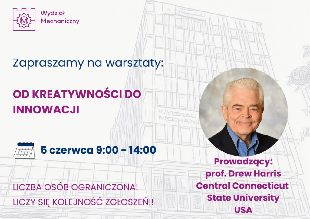 W tle szkic budynku wydziału mechanicznego. Z lewej strony na górze logo Wydziału Mechanicznego. Poniżej tekst: Zapraszamy na warsztaty kreatywności: OD kreatywności do innowacji. 5 czerwca od 9 do 14. Liczba osób ograniczona, liczy się kolejność zgłoszeń. Po prawej stronie w kółku zdjęcia portretowe uśmiechniętego, starszego mężczyzny, pod spodem napis: Prowadzący: prof. Drew Harris central Connecticut State University USA