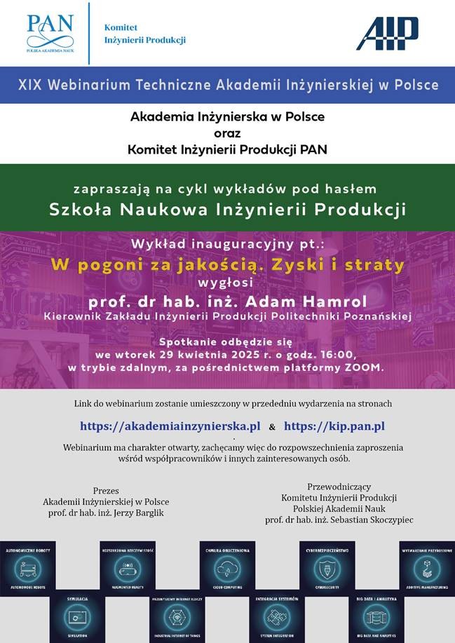 Akademia Inżynierska w Polsce oraz Komitet inżynierii Produkcji PAN zapraszają na cykl wykłądów pod hasłem: Szkoła Naukowa Inżynierii Produkcji Wykład inauguracyjny: W pogoni za jakością. Zyski i straty wygłosi prof. dr hab. inż. Adam Hamrol (Politechnika Poznańska) Spotkanie odbędzie się w piątek 29 kwietnia br. o godz. 16:00 w trybie zdalnym za pośrednictwem platformy ZOOM. Link do spotkania zostanie umieszczony w przededniu wydarzenia na stronach: https://akademiainzynierska.pl i https://kip.pan.pl/