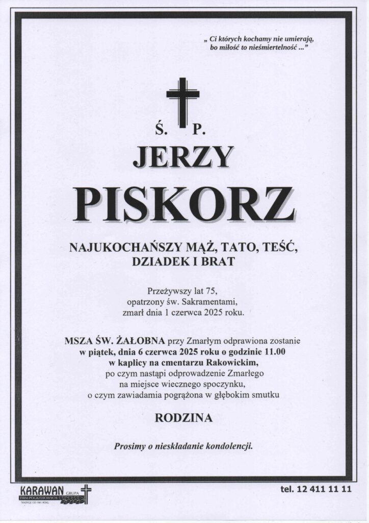 Nekrolog. na górze tekst: Ci których kochamy nie umierają bo miłość to nieśmiertelność..."
Pod spodem krzyż i litery Ś oraz P. Niżej Jerzy Piskorz najukochańszy mąż, Tato, Teść, Dziadek i Brat. Przeżywszy lat 75 opatrzoiny św. Sakramentami zmarł dnia 1 czerwca 2025 roku.
Msza Św. żałobna przy Zmarłym odprawiona zostanie w piątek dnia 6 czerca 2025 roku, o godz. 11:00 w kaplicy na cmentarzu Rakowickim, po czym nastąpi odprowadzenie Zmarłego na miejsce wiecznego spoczynku, o czym zawiadamia pogrążona w smutku Rodzina.Prosimy o nieskładanie kondolencji.