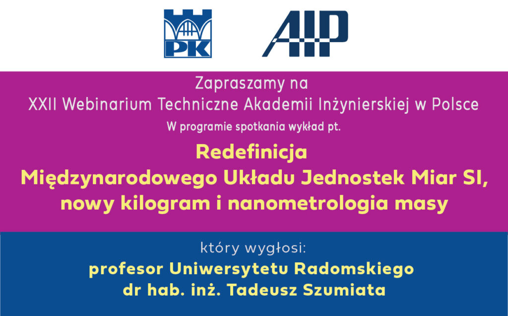 Zapraszamy na XXII Webinarium Techniczne Akademii Inżynierskiej w Polsce, które odbędzie się: we wtorek 13 lutego 2024 r. o godz. 16:00 w trybie zdalnym za pośrednictwem platformy ZOOM. Link do webinarium zostanie umieszczony na stronie AIwP w przededniu wydarzenia W programie spotkania wykład pt.: "Redefinicja Międzynarodowego Układu Jednostek Miar SI nowy kilogram i nanometrologia masy" który wygłosi profesor Uniwersytetu Radomskiego dr hab. inż. Tadeusz Szumiata